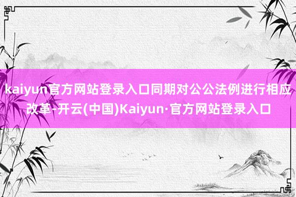 kaiyun官方网站登录入口同期对公公法例进行相应改革-开云(中国)Kaiyun·官方网站登录入口