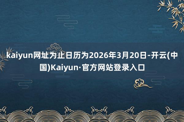kaiyun网址为止日历为2026年3月20日-开云(中国)Kaiyun·官方网站登录入口
