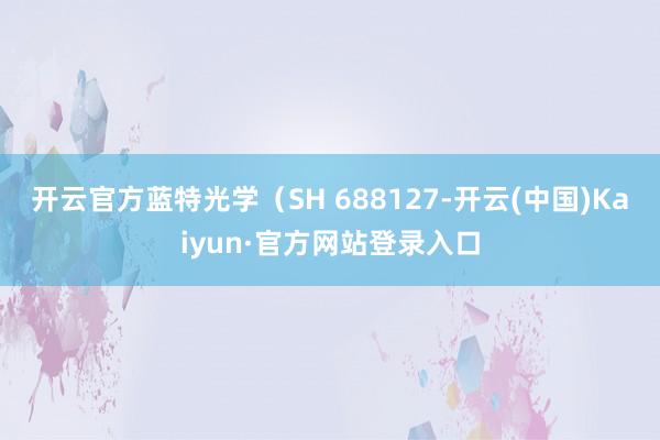 开云官方蓝特光学（SH 688127-开云(中国)Kaiyun·官方网站登录入口