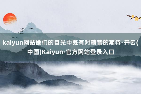 kaiyun网站她们的目光中既有对畴昔的期待-开云(中国)Kaiyun·官方网站登录入口