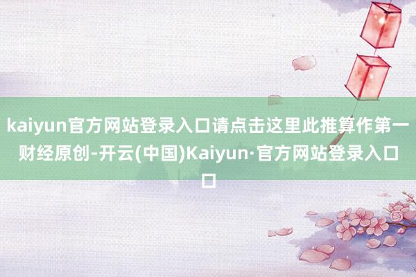 kaiyun官方网站登录入口请点击这里此推算作第一财经原创-开云(中国)Kaiyun·官方网站登录入口