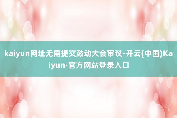 kaiyun网址无需提交鼓动大会审议-开云(中国)Kaiyun·官方网站登录入口