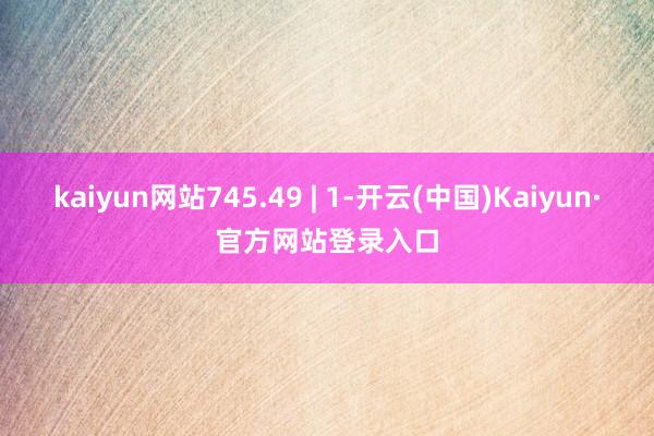 kaiyun网站745.49 | 1-开云(中国)Kaiyun·官方网站登录入口