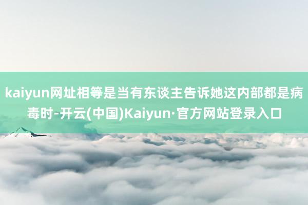 kaiyun网址相等是当有东谈主告诉她这内部都是病毒时-开云(中国)Kaiyun·官方网站登录入口