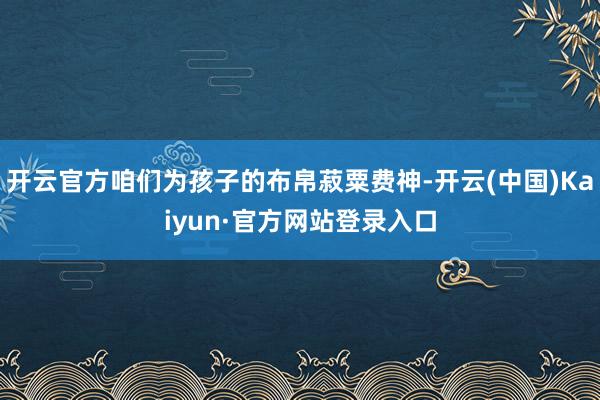 开云官方咱们为孩子的布帛菽粟费神-开云(中国)Kaiyun·官方网站登录入口