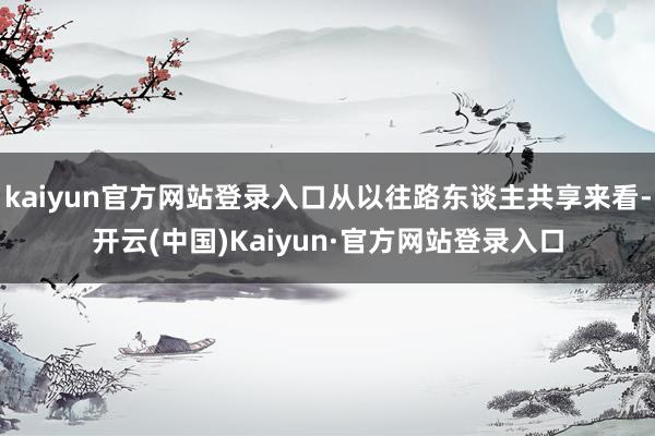 kaiyun官方网站登录入口从以往路东谈主共享来看-开云(中国)Kaiyun·官方网站登录入口