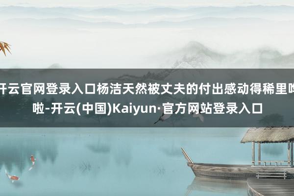 开云官网登录入口杨洁天然被丈夫的付出感动得稀里哗啦-开云(中国)Kaiyun·官方网站登录入口