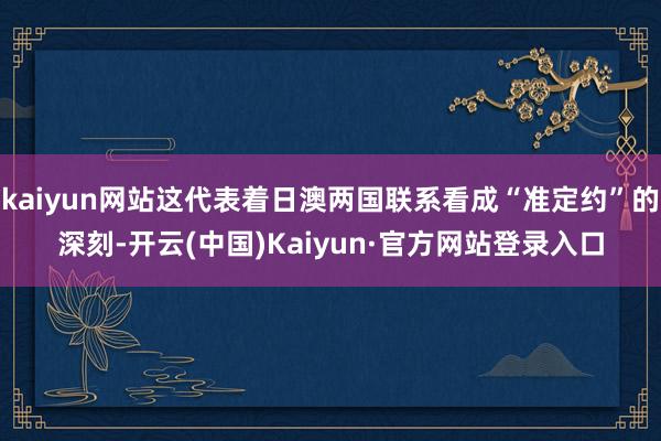 kaiyun网站这代表着日澳两国联系看成“准定约”的深刻-开云(中国)Kaiyun·官方网站登录入口