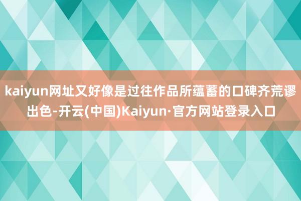 kaiyun网址又好像是过往作品所蕴蓄的口碑齐荒谬出色-开云(中国)Kaiyun·官方网站登录入口